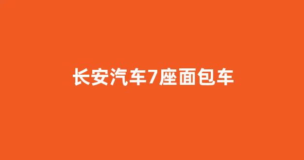 长安汽车七座车型全解析，面包车的多功能与实用性